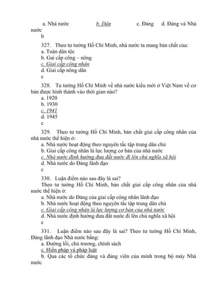 a. Nhà nước b. Dân c. Đảng d. Đảng và Nhà
nước
b
327. Theo tư tưởng Hồ Chí Minh, nhà nước ta mang bản chất của:
a. Toàn dân tộc
b. Gai cấp công – nông
c. Giai cấp công nhân
d. Giai cấp nông dân
c
328. Tu tưởng Hồ Chí Minh về nhà nước kiểu mới ở Việt Nam về cơ
bản được hình thành vào thời gian nào?
a. 1920
b. 1930
c. 1941
d. 1945
c
329. Theo tư tưởng Hồ Chí Minh, bản chất giai cấp công nhân của
nhà nước thể hiện ở:
a. Nhà nước hoạt động theo nguyên tắc tập trung dân chủ
b. Giai cấp công nhân là lực lượng cơ bản của nhà nước
c. Nhà nước định hướng đưa đất nước đi lên chủ nghĩa xã hội
d. Nhà nước do Đảng lãnh đạo
c
330. Luận điểm nào sau đây là sai?
Theo tư tưởng Hồ Chí Minh, bản chất giai cấp công nhân của nhà
nước thể hiện ở:
a. Nhà nước do Đảng của giai cấp công nhân lãnh đạo
b. Nhà nước hoạt động theo nguyên tắc tập trung dân chủ
c. Giai cấp công nhân là lực lượng cơ bản của nhà nước
d. Nhà nước định hướng đưa đất nước đi lên chủ nghĩa xã hội
c
331. Luận điểm nào sau đây là sai? Theo tư tưởng Hồ Chí Minh,
Đảng lãnh đạo Nhà nước bằng:
a. Đường lối, chủ trương, chính sách
c. Hiến pháp và pháp luật
b. Qua các tổ chức đảng và đảng viên của mình trong bộ máy Nhà
nước
 