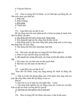 d. Công tác kiểm tra
c
332. Theo tư tưởng Hồ Chí Minh, vai trò lãnh đạo của Đảng đối với
Nhà nước được quy định bởi:
a. Pháp luật
b. Điều lệ Đảng
c. Hiến pháp
d. Chính sách
c
333. Luận điểm nào sau đây là sai?
Để xây dựng một nhà nước pháp quyền có hiệu lực pháp lý mạnh, theo
Hồ Chí Minh, cần phải:
a. Xây dựng một nhà nước trong sạch, vững mạnh.
b. Xây dựng đội ngũ cán bộ, công chức đủ đức, đủ tài
c. Hoạt động quản lý nhà nước bằng hiến pháp, pháp luật và chú trọng
đưa pháp luật vào cuộc sống
d. Xây dựng một nhà nước hợp pháp, hợp hiến
a
334. Nhà nước của dân theo tư tưởng Hồ Chí Minh nghĩa là:
a. Chăm lo mọi mặt đời sống của nhân dân
b. Mọi quyền lực trong nhà nước và trong xã hội đều thuộc về nhân
dân
c. Mọi công việc của nhà nước do dân quyết định
d. Đại biểu của nhà nước do dân bầu ra
b
335. Luận điểm nào sau đây là sai?
Theo Hồ Chí Minh, trong xây dựng đường lối chính trị Đảng cần
phải:
a. Thật sự là đội tiên phong dũng cảm, là bộ tham mưu sáng suốt của
giai cấp công nhân, nhân dân lao động và của cả
dân tộc
b. Dựa trên cơ sở lý luận của chủ nghĩa Mác – Lênin
c. Vận dụng kinh nghiệm của các Đảng cộng sản và anh em vào điều
kiện cụ thể của nước ta trong thời kỳ quá độ
d. Tập hợp các nhà nghiên cứu lý luận giỏi
d
336. Theo tư tưởng Hồ Chí Minh, nhà nước vì dân là nhà nước:
 