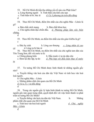 53. Hồ Chí Minh đã tiếp thu những yếu tố nào của Phật Giáo?
a. Lòng thương người b. Tinh thần cứu khổ cứu nạn
c. Tinh thần từ bi, bác ái d. Cả 3 phương án trên đều đúng
d
54. Theo Hồ Chí Minh, điểm lớn nhất của chủ nghĩa Mác - Lênin là
gì?
a. Bản chất cách mạng. b. Bản chất khoa học.
c. Chủ nghĩa nhân đạo chiến đấu. d. Phương pháp làm việc biện
chứng.
d
55. Theo Hồ Chí Minh, ưu điểm lớn nhất của tôn giáo GiêSu là gì?
c
a. Đức hy sinh b. Lòng cao thượng c. Lòng nhân ái cao
cả d. Lòng tư bi bác ái
56. Theo Hồ Chí Minh, ưu điểm lớn nhất của chủ nghĩa tam dân của
Tôn Trung Sơn, đối với nước ta là:
a. Chống phong kiến b. Đấu tranh vì tự do dân chủ
c. Đem lại độc lập, tự do d. Phù hợp với điều kiện thực tế nước
ta
57. Tư tưởng Hồ Chí Minh được hình thành từ những nguồn gốc
nào?
a. Truyền thống văn hoá của dân tộc Việt Nam và tinh hoa văn hoá
loài người.
b. Chủ nghĩa Mác – Lênin
c. Những phẩm chất chủ quan của Hồ Chí Minh
d. Cả a, b, c và đều đúng
d
58. Trong các nguồn gốc lý luận hình thành tư tưởng Hồ Chí Minh,
nguồn gốc nào quan trọng nhất, quyết định đối với việc hình thành và phát
triển tư tưởng Hồ Chí Minh?
a. Truyền thống văn hoá của dân tộc Việt Nam. b. Những
phẩm chất chủ quan của Hồ Chí Minh
c. Tinh hoa văn hoá loài người d Chủ. nghĩa
Mác – Lênin
d
 