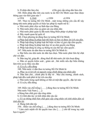 b. D nhân dân làm chủ d.Do giai cấp nông dân làm chủ
344. Hiến pháp đầu tiên của nước ta do Hồ Chí Minh soạn thảo được
thông qua vào thời gian nào ?
a.1954 b.1946 c.1950 d.1954
345. Theo tư tưởng Hồ Chí Minh , một trong những yêu cầu để xây
dựng nhà nước pháp quyền có hiệu lực pháp lý mạnh mẽ là :
a. Nhà nước phải chịu sự lãnh đạo của Đảng
b. Nhà nước phải chịu sự giám sát của nhân dân
c. Nhà nước phải quản lý đất nước bằng Hiến pháp và pháp luật
d. Đẩy mạnh quan hệ quốc tế
346. Chọn phương án đúng theo tư tưởng Hồ Chí Minh:
a.Pháp luật đúng là pháp luật thể hiện và bảo vệ được lợi ích của dân.
b. Pháp luật đúng là pháp luật thể hiện và bảo vệ giai cấp cầm quyền.
c. Pháp luật đúng là pháp luật duy trì sự cầm quyền của Đảng
d. Phấp luật đúng là công cụ thống trị của thế lực cầm quyền .
347. Nhà nước do dân theo tư tưởng Hồ Chí Minh là :
a. Đại biểu của nhà nước do dân lựa chọn. Nhà nước phải liên hệ chặt
chẽ với dân .
b. Dân ủng hộ, giúp đỡ , đóng thuế để nhà nước chi tiêu hoạt động
c. Dân có quyền kiểm soát , giám sát , bãi miễn nếu đại biểu không
làm tròn sự ủy thác của dân
d. Cả a,b,c đều đúng
348. Nhà nước vì dân theo tư tưởng Hồ Chí Minh là:
a. Phục vụ vì lợi ích và nguyện vọng chính đáng của nhân dân
b. Dân làm chủ , chính phủ là đầy tớ . Mọi chủ trương, chính sách,
pháp luật đều xuất phát từ lợi ích của dân
c. Nhà nước trong sạch không có bất cứ một đặc quyền , đặc lợi nào
d. Cả a,b,c đều đúng
349. Điền vào chỗ trống [……] đúng theo tư tưởng Hồ Chí Minh:
Nhà nước Việt Nam […..]:
a.Mang bản chất giai cấp công nhân
b. Có tĩnh dân tộc và tính nhân dân sâu sắc
c. Có sự thông nhất bản chất giai cấp công nhân với tính nhân dân và
tính dân tộc
d. Mang tính dân tộc
350. . Điền vào chỗ trống [……] đúng theo tư tưởng Hồ Chí Minh:
“ Làm cách mệnh rồi thì quyền trao cho [……] chớ để trong tay một
bọn ít người “
 