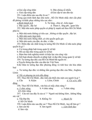 a.Giai cấp công nhân b. Dân chúng số nhiều
c. Giai cấp nông dân d.Giai cấp tư sản dân tộc
351. Luận điểm nào sau đây là sai ?
Trong quá trình lãnh đạo nhà nước , Hồ Chí Minh nhắc nhở cần phải
đề phòng và khắc phục những tiêu cực như :
a.Bệnh thành tích b. Tư túng , chia sẽ , kiêu ngạo
c. Đặc quyền , đặc lợi d. Tham ô , lãng phí , quan liêu
352. Một nhà nước pháp quyền có pháp lý mạnh mẽ theo Hồ Chí Minh
phải là :
a. Một nhà nước không có tiêu cực , không có đặc quyền , đặc lợi.
b, Một nhà nước hợp hiến
c. Một nhà nước thống nhất ,có chủ quyền quốc gia
d. Một nhà nước của dân, do dân, vì dân
353. Điểm đặc sắc nhất trong tư tưởng Hồ Chí Minh về nhà nước pháp
quyền là gì ?
a. Coi trọng pháp luật trong quản lý xã hội
b. Đề cao đạo đức trong quản lý xã hội
c. Đảm bảo tính nghiêm minh và hiệu lực của công việc
d. Kết hợp nhuân nhuyễn cả pháp luật và đạo đức trong quản lý xã hội
354. Tư tưởng đạo đức của Hồ Chí Minh bắt nguồn từ :
a.Truyền thông đạo đức của dân tộc Việt Nam
b.Kế thừa tư tưởng đạo đức phương đông và tinh hoa văn hóa nhân
loại
c. Tư tưởng đạo đức và những tấm gương đạo đức của Mác, Anghen,
Lênin
d. Tất cả phương án trên đều đúng
355. Theo Hồ Chí Minh , đức tính cần thiết cho một con người là gì ?
a. Cần b. Kiệm c. Liêm, Chính d. Cả a,b,c đều
đúng
356. Theo Hồ Chí Minh , văn hóa có mấy chức năng ?
a. 3 chức năng b. 4 chức năng c. 5 chức năng
d.6 chức năng
357. Câu nói sau đây là của ai ? “ Người mà không liêm , không bằng
súc vật “
a. Tấn Đạt Đa b. Khổng Tử c. Mạnh Tử
d. Hồ Chí Minh
358. Luận điểm nào sau đây sai ? Theo Hồ Chí Minh , học để làm gì ?
a. làm cán bộ b. làm người c. Làm lãnh đạo
d. làm việc
 