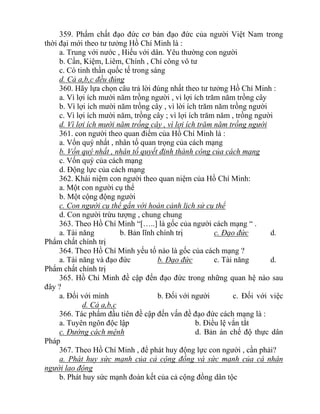 359. Phẩm chất đạo đức cơ bản đạo đức của người Việt Nam trong
thời đại mới theo tư tưởng Hồ Chí Minh là :
a. Trung với nước , Hiếu với dân. Yêu thường con người
b. Cần, Kiệm, Liêm, Chính , Chí công vô tư
c. Có tinh thần quốc tế trong sáng
d. Cả a,b,c đều đúng
360. Hãy lựa chọn câu trả lời đúng nhất theo tư tưởng Hồ Chí Minh :
a. Vì lợi ích mười năm trồng người , vì lợi ích trăm năm trồng cây
b. Vì lợi ích mười năm trồng cây , vì lời ích trăm năm trồng người
c. Vì lợi ích mười năm, trồng cây ; vì lợi ích trăm năm , trồng người
d. Vì lợi ích mười năm trồng cây , vì lợi ích trăm năm trồng người
361. con người theo quan điểm của Hồ Chí Minh là :
a. Vốn quý nhất , nhân tố quan trọng của cách mạng
b. Vốn quý nhất , nhân tố quyết định thành công của cách mạng
c. Vốn quý của cách mạng
d. Động lực của cách mạng
362. Khái niệm con người theo quan niệm của Hồ Chí Minh:
a. Một con người cụ thể
b. Một cộng động người
c. Con người cụ thể gắn với hoàn cảnh lịch sử cụ thể
d. Con người trừu tượng , chung chung
363. Theo Hồ Chí Minh “[…..] là gốc của người cách mạng “ .
a. Tài năng b. Bản lĩnh chính trị c. Đạo đức d.
Phẩm chất chính trị
364. Theo Hồ Chí Minh yếu tố nào là gốc của cách mạng ?
a. Tài năng và đạo đức b. Đạo đức c. Tài năng d.
Phẩm chất chính trị
365. Hồ Chí Minh đề cập đến đạo đức trong những quan hệ nào sau
đây ?
a. Đối với mình b. Đối với người c. Đối với việc
d. Cả a,b,c
366. Tác phẩm đầu tiên đề cập đến vấn đề đạo đức cách mạng là :
a. Tuyên ngôn độc lập b. Điều lệ vắn tắt
c. Đường cách mệnh d. Bản án chế độ thực dân
Pháp
367. Theo Hồ Chí Minh , để phát huy động lực con người , cần phải?
a. Phát huy sức mạnh của cả cộng đồng và sức mạnh của cá nhân
người lao động
b. Phát huy sức mạnh đoàn kết của cả cộng đồng dân tộc
 