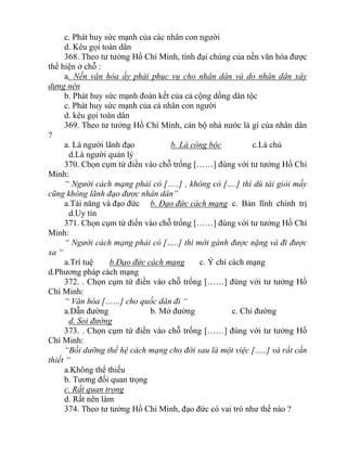 c. Phát huy sức mạnh của các nhân con người
d. Kêu gọi toàn dân
368. Theo tư tưởng Hồ Chí Minh, tính đại chúng của nền văn hóa được
thể hiện ở chỗ :
a. Nền văn hóa ấy phải phục vụ cho nhân dân và do nhân dân xây
dựng nên
b. Phát huy sức mạnh đoàn kết của cả cộng dồng dân tộc
c. Phát huy sức mạnh của cá nhân con người
d. kêu gọi toàn dân
369. Theo tư tưởng Hồ Chí Minh, cán bộ nhà nước là gì của nhân dân
?
a. Là người lãnh đạo b. Là công bộc c.Là chủ
d.Là người quản lý
370. Chọn cụm từ điền vào chỗ trống [……] đúng với tư tưởng Hồ Chí
Minh:
“ Người cách mạng phải có […..] , không có [….] thì dù tài giỏi mấy
cũng không lãnh đạo được nhân dân”
a.Tài năng và đạo đức b. Đạo đức cách mạng c. Bản lĩnh chính trị
d.Uy tín
371. Chọn cụm từ điền vào chỗ trống [……] đúng với tư tưởng Hồ Chí
Minh:
“ Người cách mạng phải có […..] thì mới gánh được nặng và đi được
xa “
a.Trí tuệ b.Đạo đức cách mạng c. Ý chí cách mạng
d.Phương pháp cách mạng
372. . Chọn cụm từ điền vào chỗ trống [……] đúng với tư tưởng Hồ
Chí Minh:
“ Văn hóa [……] cho quốc dân đi “
a.Dẫn đường b. Mở đường c. Chỉ đường
d. Soi đường
373. . Chọn cụm từ điền vào chỗ trống [……] đúng với tư tưởng Hồ
Chí Minh:
“Bồi dưỡng thế hệ cách mạng cho đời sau là một việc […..] và rất cần
thiết “
a.Không thể thiếu
b. Tương đối quan trọng
c. Rất quan trọng
d. Rất nên làm
374. Theo tư tưởng Hồ Chí Minh, đạo đức có vai trò như thế nào ?
 