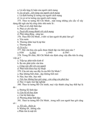 a. Là nền tảng lý luận của người cách mạng
b. Là cái gốc , nên tảng của người cách mạng
c. Là định hướng lý tưởng của người cách mạng
d. Là cơ sở tư tưởng của người cách mạng
375. Theo tư tưởng Hồ Chí Minh , một trong những yêu cầu về xây
dựng đội ngũ cán bộ công chức nhà nước là :
a. Phải có tố chất lãnh đạo
b. Phải có chí tiến thủ
c. Tuyệt đối trung thành với cách mạng
d. Phải năng động , sáng tạo
376. Theo Hồ Chí Minh , ở đời và làm người thì phải làm gì?
a. Yêu nước
b. Thương nhân loại bị áp bức
c. Thương dân
d. Cả a,b,c
377. Hội văn hóa cứu quốc được thành lập vào thời gian nào ?
a.1930 b.1943 c.1945 d.1947
378. Trong Di chúc, Hồ Chí Minh xác định công việc đầu tiên là công
việc gì ?
a. Tiếp tục phát triển kinh tế
b. Ra sức phát triển văn hóa
c. Công việc đối với con người
d. Phát triển khoa học kỹ thuật
379. Câu nói nào sau đây là của Hồ Chí Minh ?
a. Học không biết chán , dạy không biết mỏi
b. Học, học nữa , học mãi
c. Việc học không bao giờ củng , còn sống còn phải học
d. Học vì ngày mai lập nghiệp
380. Theo tư tưởng Hồ Chí minh, mọi việc thành công hay thất bại là
do :
a. Đường lối lãnh đạo
b. Cán bộ tốt hay kém
c. Cán bộ lãnh đạo
d. Phương pháp lãnh đạo
381. Theo tư tưởng Hồ Chí Minh , trong mỗi con người bao giờ cũng
có :
a. Tốt xấu , thiện ác
b. Không tốt , không xấu
c.Phần lớn là mặt tốt
 