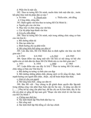 d. Phần lớn là mặt xấu
382. Theo tư tưởng Hồ Chí minh, muốn thức tỉnh một dân tộc , trước
hết phải thức tỉnh bộ phận dân cư nào ?
a. Trí thức b. Thanh niên c. Thiếu niên , nhi đồng
d. Công nhân, nông dân
383. Định nghĩa văn hóa theo tư tưởng Hồ Chí Minh là :
a. Nguồn gốc của văn hóa
b. Mục tiêu và chức năng của văn hóa
c. Các bộ phận hợp thành văn hóa
d. Cả a,b,c đều đúng
384. Theo tư tưởng Hồ Chí minh, một trong những chức năng cơ bản
của văn hóa là :
a. Bồi dưỡng nhân tài
b. Đào tạo nhân lực
c. Định hướng cho sự phát triển
d. Mở rộng hiểu biết nâng cao dân trí
385. Lần đầu tiên, Hồ Chí Minh đưa ra định nghĩa văn hóa vào thời
gian nào ?
a. 8-1941 b.8-1942 c.8-1943 d.8-1945
386. Quan điểm xây dựng một nền văn hóa có nội dung xã hội chủ
nghĩa còn có tính dân tộc được Hồ Chí Minh nêu ra vào thời gian nào ?
a. 1951 b. 1954 c.1960 d. 1965
387. Luận điểm nào sau đây là SAI ? Theo tư tưởng Hồ Chí minh ,
chức năng cơ bản của Văn hóa là:
a. Bồi dưỡng tư tưởng và tĩnh cảm cao đẹp
b. Bồi dưỡng những phẩm chất, phong cách và lối sống tốt đẹp , lành
mạnh hướng con người đến chân , thiện , mỹ để hoàn thiện bản thân.
c. Giải trí cho con người
d. Mở rộng hiểu biết , nâng cao dân trí
388. Bác Hồ viết : Nay chúng ta đã giành được quyền độc lập,một
trong những công việc phải thực hiện cấp tốc lúc này , là nâng cao dân trí
[……] Phụ nữ lại càng cần phải học, đã lâu chị em bị kìm hãm, đây là lúc
chị em phải có gắng để kịp nam giới “Đoạn văn trên trích từ văn bản nào
của Hồ Chí Minh ?
a. Chống nạn thất học
b. Sắc lệnh thành lập Nha bình dân học vụ
c. Đời sống mới
d. Sắc lệnh thiết lập Hội đồng cố vấn học chính
 