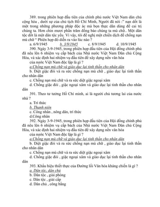 389. trong phiên họp đầu tiên của chính phủ nước Việt Nam dân chủ
cộng hòa , dưới sự của chủ tịch Hồ Chí Minh, Người đã nói :” nạn dốt là
một trong những phương pháp độc ác mà bọn thực dân dùng để cai trị
chúng ta. Hơn chin mươi phần trăm đồng bào chúng ta mù chữ.. Một dân
tộc dốt là một dân tộc yếu. Vì vậy, tôi đề nghị một chiến dịch để chống nạn
mù chữ “ Phiên họp đó diễn ra vào lúc nào ?
a. 6/9/1945 b. 3/9/1945 c. 8/9/1945 d. 10/9/1945
390. Ngày 3-9-1945, trong phiên họp đầu tiên của Hội đồng chính phủ
đã nêu lên 6 nhiệm vụ cấp bách của Nhà nước Việt Nam Dân chủ Cộng
Hòa, và xác định hai nhiệm vụ đầu tiên để xây dựng nền văn hóa
của nước Việt Nam độc lập là gì ?
a.Chống nạn mù chữ và giáo dục lại tinh thần cho nhân dân
b. Diệt giặc đói và ra sức chống nạn mù chữ , giáo dục lại tinh thần
cho nhân dân
c. Chống nạn mù chữ và ra sức diệt giặc ngoại xâm
d. Chống giặc đói , giặc ngoại xâm và giáo dục lại tinh thần cho nhân
dân
391. Theo tư tưởng Hồ Chí minh, ai là người chủ tương lai của nước
nhà ?
a. Trí thức
b. Thanh niên
c. Công nhân , nông dân, trí thức
d.Công nhân
392. Ngày 3-9-1945, trong phiên họp đầu tiên của Hội đồng chính phủ
đã nêu lên 6 nhiệm vụ cấp bách của Nhà nước Việt Nam Dân chủ Cộng
Hòa, và xác định hai nhiệm vụ đầu tiên để xây dựng nền văn hóa
của nước Việt Nam độc lập là gì ?
a.Chống nạn mù chữ và giáo dục lại tinh thần cho nhân dân
b. Diệt giặc đói và ra sức chống nạn mù chữ , giáo dục lại tinh thần
cho nhân dân
c. Chống nạn mù chữ và ra sức diệt giặc ngoại xâm
d. Chống giặc đói , giặc ngoại xâm và giáo dục lại tinh thần cho nhân
dân
393. Khẩu hiệu thiết thực của Đường lối Văn hóa kháng chiến là gì ?
a. Dân tộc, dân chủ
b. Dân tộc , giải phóng
c. Dân tộc , giải cấp
d. Dân chủ , công bằng
 