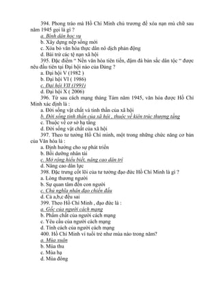 394. Phong trào mà Hồ Chí Minh chủ trương để xóa nạn mù chữ sau
năm 1945 gọi là gì ?
a. Bình dân học vụ
b. Xây dựng nếp sống mới
c. Xóa bỏ văn hóa thực dân nô dịch phản động
d. Bài trừ các tệ nạn xã hội
395. Đặc điểm “ Nền văn hóa tiên tiến, đậm đà bản sắc dân tộc “ được
nêu đầu tiên tại Đại hội nào của Đảng ?
a. Đại hội V (1982 )
b. Đại hội VI ( 1986)
c. Đại hội VII (1991)
d. Đại hội X ( 2006)
396. Từ sau cách mạng tháng Tám năm 1945, văn hóa được Hồ Chí
Minh xác định là :
a. Đời sống vật chất và tinh thần của xã hội
b. Đời sống tinh thần của xã hội , thuộc về kiên trúc thượng tầng
c. Thuộc về cơ sở hạ tầng
d. Đời sống vật chất của xã hội
397. Theo tư tưởng Hồ Chí minh, một trong những chức năng cơ bản
của Văn hóa là :
a. Định hướng cho sự phát triển
b. Bồi dưỡng nhân tài
c. Mở rộng hiểu biết, nâng cao dân trí
d. Nâng cao dân lực
398. Đặc trưng cốt lõi của tư tưởng đạo đức Hồ Chí Minh là gì ?
a. Lòng thương người
b. Sự quan tâm đến con người
c. Chủ nghĩa nhân đạo chiến đấu
d. Cả a,b,c đều sai
399. Theo Hồ Chí Minh , đạo đức là :
a. Gốc của người cách mạng
b. Phẩm chất của người cách mạng
c. Yêu cầu của người cách mạng
d. Tính cách của người cách mạng
400. Hồ Chí Minh ví tuổi trẻ như mùa nào trong năm?
a. Mùa xuân
b. Mùa thu
c. Mùa hạ
d. Mùa đông
 
