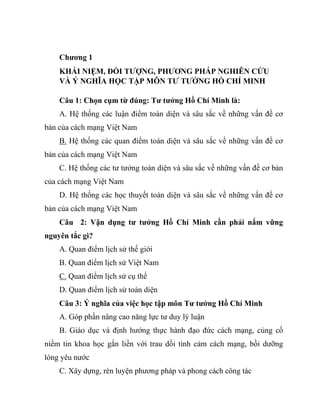Chương 1
KHÁI NIỆM, ĐỐI TƯỢNG, PHƯƠNG PHÁP NGHIÊN CỨU
VÀ Ý NGHĨA HỌC TẬP MÔN TƯ TƯỞNG HỒ CHÍ MINH
Câu 1: Chọn cụm từ đúng: Tư tưởng Hồ Chí Minh là:
A. Hệ thống các luận điểm toàn diện và sâu sắc về những vấn đề cơ
bản của cách mạng Việt Nam
B. Hệ thống các quan điểm toàn diện và sâu sắc về những vấn đề cơ
bản của cách mạng Việt Nam
C. Hệ thống các tư tưởng toàn diện và sâu sắc về những vấn đề cơ bản
của cách mạng Việt Nam
D. Hệ thống các học thuyết toàn diện và sâu sắc về những vấn đề cơ
bản của cách mạng Việt Nam
Câu 2: Vận dụng tư tưởng Hồ Chí Minh cần phải nắm vững
nguyên tắc gì?
A. Quan điểm lịch sử thế giới
B. Quan điểm lịch sử Việt Nam
C. Quan điểm lịch sử cụ thể
D. Quan điểm lịch sử toàn diện
Câu 3: Ý nghĩa của việc học tập môn Tư tưởng Hồ Chí Minh
A. Góp phần nâng cao năng lực tư duy lý luận
B. Giáo dục và định hướng thực hành đạo đức cách mạng, củng cố
niềm tin khoa học gắn liền với trau dồi tình cảm cách mạng, bồi dưỡng
lòng yêu nước
C. Xây dựng, rèn luyện phương pháp và phong cách công tác
 