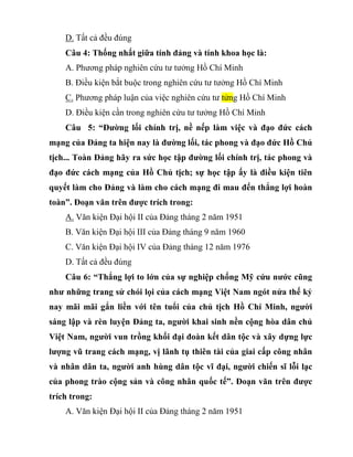 D. Tất cả đều đúng
Câu 4: Thống nhất giữa tính đảng và tính khoa học là:
A. Phương pháp nghiên cứu tư tưởng Hồ Chí Minh
B. Điều kiện bắt buộc trong nghiên cứu tư tưởng Hồ Chí Minh
C. Phương pháp luận của việc nghiên cứu tư tửng Hồ Chí Minh
D. Điều kiện cần trong nghiên cứu tư tưởng Hồ Chí Minh
Câu 5: “Đường lối chính trị, nề nếp làm việc và đạo đức cách
mạng của Đảng ta hiện nay là đường lối, tác phong và đạo đức Hồ Chủ
tịch... Toàn Đảng hãy ra sức học tập đường lối chính trị, tác phong và
đạo đức cách mạng của Hồ Chủ tịch; sự học tập ấy là điều kiện tiên
quyết làm cho Đảng và làm cho cách mạng đi mau đến thắng lợi hoàn
toàn”. Đoạn văn trên được trích trong:
A. Văn kiện Đại hội II của Đảng tháng 2 năm 1951
B. Văn kiện Đại hội III của Đảng tháng 9 năm 1960
C. Văn kiện Đại hội IV của Đảng tháng 12 năm 1976
D. Tất cả đều đúng
Câu 6: “Thắng lợi to lớn của sự nghiệp chống Mỹ cứu nước cũng
như những trang sử chói lọi của cách mạng Việt Nam ngót nửa thế kỷ
nay mãi mãi gắn liền với tên tuổi của chủ tịch Hồ Chí Minh, người
sáng lập và rèn luyện Đảng ta, người khai sinh nền cộng hòa dân chủ
Việt Nam, người vun trồng khối đại đoàn kết dân tộc và xây dựng lực
lượng vũ trang cách mạng, vị lãnh tụ thiên tài của giai cấp công nhân
và nhân dân ta, người anh hùng dân tộc vĩ đại, người chiến sĩ lỗi lạc
của phong trào cộng sản và công nhân quốc tế”. Đoạn văn trên được
trích trong:
A. Văn kiện Đại hội II của Đảng tháng 2 năm 1951
 