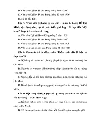 B. Văn kiện Đại hội III của Đảng tháng 9 năm 1960
C. Văn kiện Đại hội IV của Đảng tháng 12 năm 1976
D. Tất cả đều đúng
Câu 7: “Phải kiên định chủ nghĩa Mác – Lênin, tư tưởng Hồ Chí
Minh, vận dụng sáng tạo và phát triển phù hợp với thực tiễn Việt
Nam”. Đoạn trích trên trích trong:
A. Văn kiện Đại hội II của Đảng tháng 2 năm 1951
B. Văn kiện Đại hội III của Đảng tháng 9 năm 1960
C. Văn kiện Đại hội IV của Đảng tháng 12 năm 1976
D. Văn kiện Đại hội XII của Đảng tháng 01 năm 2016
Câu 8: Chọn câu trả lời đúng nhất: “Thống nhất giữa lý luận và
thực tiễn” là:
A. Nội dung và quan điểm phương pháp luận nghiên cứu tư tưởng Hồ
Chí Minh
B. Nguyên tắc và quan điểm phương pháp luận nghiên cứu tư tưởng
Hồ Chí Minh
C. Nguyên tắc và nội dung phương pháp luận nghiên cứu tư tưởng Hồ
Chí Minh
D. Điều kiện và tiền đề phương pháp luận nghiên cứu tư tưởng Hồ Chí
Minh
Câu 9: Một trong những nguyên tắc phương pháp luận khi nghiên
cứu tư tưởng Hồ Chí Minh là gì?
A. Kết hợp nghiên cứu các tác phẩm với thực tiễn chỉ đạo cách mạng
của Hồ Chí Minh.
B. Kết hợp nghiên cứu các tác phẩm với thực tiễn cách mạng thế giới.
 