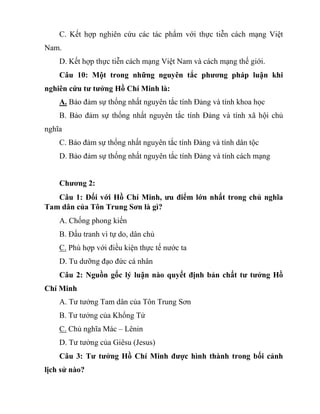 C. Kết hợp nghiên cứu các tác phẩm với thực tiễn cách mạng Việt
Nam.
D. Kết hợp thực tiễn cách mạng Việt Nam và cách mạng thế giới.
Câu 10: Một trong những nguyên tắc phương pháp luận khi
nghiên cứu tư tưởng Hồ Chí Minh là:
A. Bảo đảm sự thống nhất nguyên tắc tính Đảng và tính khoa học
B. Bảo đảm sự thống nhất nguyên tắc tính Đảng và tính xã hội chủ
nghĩa
C. Bảo đảm sự thống nhất nguyên tắc tính Đảng và tính dân tộc
D. Bảo đảm sự thống nhất nguyên tắc tính Đảng và tính cách mạng
Chương 2:
Câu 1: Đối với Hồ Chí Minh, ưu điểm lớn nhất trong chủ nghĩa
Tam dân của Tôn Trung Sơn là gì?
A. Chống phong kiến
B. Đấu tranh vì tự do, dân chủ
C. Phù hợp với điều kiện thực tế nước ta
D. Tu dưỡng đạo đức cá nhân
Câu 2: Nguồn gốc lý luận nào quyết định bản chất tư tưởng Hồ
Chí Minh
A. Tư tưởng Tam dân của Tôn Trung Sơn
B. Tư tưởng của Khổng Tử
C. Chủ nghĩa Mác – Lênin
D. Tư tưởng của Giêsu (Jesus)
Câu 3: Tư tưởng Hồ Chí Minh được hình thành trong bối cảnh
lịch sử nào?
 