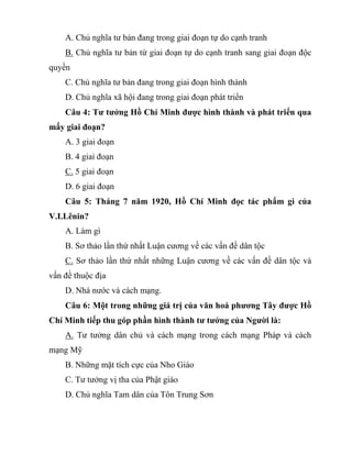 A. Chủ nghĩa tư bản đang trong giai đoạn tự do cạnh tranh
B. Chủ nghĩa tư bản từ giai đoạn tự do cạnh tranh sang giai đoạn độc
quyền
C. Chủ nghĩa tư bản đang trong giai đoạn hình thành
D. Chủ nghĩa xã hội đang trong giai đoạn phát triển
Câu 4: Tư tưởng Hồ Chí Minh được hình thành và phát triển qua
mấy giai đoạn?
A. 3 giai đoạn
B. 4 giai đoạn
C. 5 giai đoạn
D. 6 giai đoạn
Câu 5: Tháng 7 năm 1920, Hồ Chí Minh đọc tác phẩm gì của
V.I.Lênin?
A. Làm gì
B. Sơ thảo lần thứ nhất Luận cương về các vấn đề dân tộc
C. Sơ thảo lần thứ nhất những Luận cương về các vấn đề dân tộc và
vấn đề thuộc địa
D. Nhà nước và cách mạng.
Câu 6: Một trong những giá trị của văn hoá phương Tây được Hồ
Chí Minh tiếp thu góp phần hình thành tư tưởng của Người là:
A. Tư tưởng dân chủ và cách mạng trong cách mạng Pháp và cách
mạng Mỹ
B. Những mặt tích cực của Nho Giáo
C. Tư tưởng vị tha của Phật giáo
D. Chủ nghĩa Tam dân của Tôn Trung Sơn
 