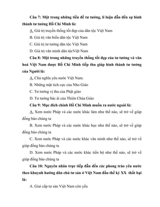 Câu 7: Một trong những tiền đề tư tưởng, lí luận dẫn đến sự hình
thành tư tưởng Hồ Chí Minh là:
A. Giá trị truyền thống tốt đẹp của dân tộc Việt Nam
B. Giá trị văn hiến dân tộc Việt Nam
C. Giá trị tư tưởng dân tộc Việt Nam
D. Giá trị văn minh dân tộcViệt Nam
Câu 8: Một trong những truyền thống tốt đẹp của tư tưởng và văn
hoá Việt Nam được Hồ Chí Minh tiếp thu giúp hình thành tư tưởng
của Người là:
A. Chủ nghĩa yêu nước Việt Nam.
B. Những mặt tích cực của Nho Giáo
C. Tư tưởng vị tha của Phật giáo
D. Tư tưởng bác ái của Thiên Chúa Giáo
Câu 9: Mục đích chính Hồ Chí Minh muốn ra nước ngoài là:
A. Xem nước Pháp và các nước khác làm như thế nào, sẽ trở về giúp
đồng bào chúng ta
B. Xem nước Pháp và các nước khác học như thế nào, sẽ trở về giúp
đồng bào chúng ta
C. Xem nước Pháp và các nước khác văn minh như thế nào, sẽ trở về
giúp đồng bào chúng ta
D. Xem nước Pháp và các nước khác tiến bộ như thế nào, sẽ trở về
giúp đồng bào chúng ta
Câu 10: Nguyên nhân trực tiếp đẫn đến các phong trào yêu nước
theo khuynh hướng dân chủ tư sản ở Việt Nam đầu thế kỷ XX thất bại
là:
A. Giai cấp tư sản Việt Nam còn yếu
 