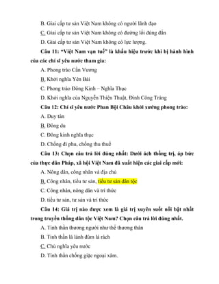B. Giai cấp tư sản Việt Nam không có người lãnh đạo
C. Giai cấp tư sản Việt Nam không có đường lối đúng đắn
D. Giai cấp tư sản Việt Nam không có lực lượng.
Câu 11: “Việt Nam vạn tuế” là khẩu hiệu trước khi bị hành hình
của các chí sĩ yêu nước tham gia:
A. Phong trào Cần Vương
B. Khởi nghĩa Yên Bái
C. Phong trào Đông Kinh – Nghĩa Thục
D. Khởi nghĩa của Nguyễn Thiện Thuật, Đinh Công Tráng
Câu 12: Chí sĩ yêu nước Phan Bội Châu khởi xướng phong trào:
A. Duy tân
B. Đông du
C. Đông kinh nghĩa thục
D. Chống đi phu, chống thu thuế
Câu 13: Chọn câu trả lời đúng nhất: Dưới ách thống trị, áp bức
của thực dân Pháp, xã hội Việt Nam đã xuất hiện các giai cấp mới:
A. Nông dân, công nhân và địa chủ
B. Công nhân, tiểu tư sản, tiểu tư sản dân tộc
C. Công nhân, nông dân và trí thức
D. tiểu tư sản, tư sản và trí thức
Câu 14: Giá trị nào được xem là giá trị xuyên suốt nổi bật nhất
trong truyền thống dân tộc Việt Nam? Chọn câu trả lời đúng nhất.
A. Tinh thần thương người như thể thương thân
B. Tinh thần lá lành đùm lá rách
C. Chủ nghĩa yêu nước
D. Tinh thần chống giặc ngoại xâm.
 