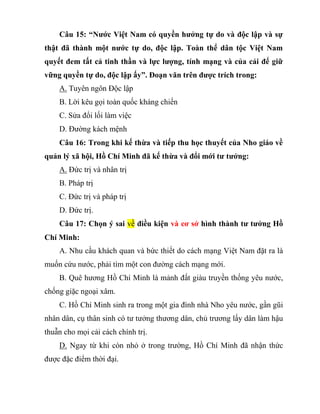 Câu 15: “Nước Việt Nam có quyền hưởng tự do và độc lập và sự
thật đã thành một nước tự do, độc lập. Toàn thể dân tộc Việt Nam
quyết đem tất cả tinh thần và lực lượng, tính mạng và của cải để giữ
vững quyền tự do, độc lập ấy”. Đoạn văn trên được trích trong:
A. Tuyên ngôn Độc lập
B. Lời kêu gọi toàn quốc kháng chiến
C. Sửa đổi lối làm việc
D. Đường kách mệnh
Câu 16: Trong khi kế thừa và tiếp thu học thuyết của Nho giáo về
quản lý xã hội, Hồ Chí Minh đã kế thừa và đổi mới tư tưởng:
A. Đức trị và nhân trị
B. Pháp trị
C. Đức trị và pháp trị
D. Đức trị.
Câu 17: Chọn ý sai về điều kiện và cơ sở hình thành tư tưởng Hồ
Chí Minh:
A. Nhu cầu khách quan và bức thiết do cách mạng Việt Nam đặt ra là
muốn cứu nước, phải tìm một con đường cách mạng mới.
B. Quê hương Hồ Chí Minh là mảnh đất giàu truyền thống yêu nước,
chống giặc ngoại xâm.
C. Hồ Chí Minh sinh ra trong một gia đình nhà Nho yêu nước, gần gũi
nhân dân, cụ thân sinh có tư tưởng thương dân, chủ trương lấy dân làm hậu
thuẫn cho mọi cải cách chính trị.
D. Ngay từ khi còn nhỏ ở trong trường, Hồ Chí Minh đã nhận thức
được đặc điểm thời đại.
 