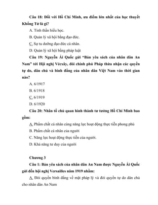 Câu 18: Đối với Hồ Chí Minh, ưu điểm lớn nhất của học thuyết
Khổng Tử là gì?
A. Tinh thần hiếu học.
B. Quản lý xã hội bằng đạo đức.
C. Sự tu dưỡng đạo đức cá nhân.
D. Quản lý xã hội bằng pháp luật
Câu 19: Nguyễn Ái Quốc gửi “Bản yêu sách của nhân dân An
Nam” tới Hội nghị Vécxây, đòi chính phủ Pháp thừa nhận các quyền
tự do, dân chủ và bình đẳng của nhân dân Việt Nam vào thời gian
nào?
A. 6/1917
B. 6/1918
C. 6/1919
D. 6/1920
Câu 20: Nhân tố chủ quan hình thành tư tưởng Hồ Chí Minh bao
gồm:
A. Phẩm chất cá nhân cùng năng lực hoạt động thực tiễn phong phú
B. Phẩm chất cá nhân của người
C. Năng lực hoạt động thực tiễn của người.
D. Khả năng tư duy của người
Chương 3
Câu 1: Bản yêu sách của nhân dân An Nam được Nguyễn Ái Quốc
gửi đến hội nghị Versailles năm 1919 nhằm:
A. Đòi quyền bình đẳng về mặt pháp lý và đòi quyền tự do dân chủ
cho nhân dân An Nam
 