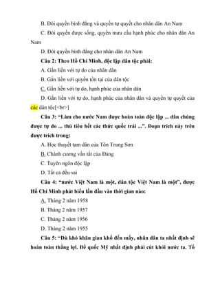 B. Đòi quyền bình đẳng và quyền tự quyết cho nhân dân An Nam
C. Đòi quyền được sống, quyền mưu cầu hạnh phúc cho nhân dân An
Nam
D. Đòi quyền bình đẳng cho nhân dân An Nam
Câu 2: Theo Hồ Chí Minh, độc lập dân tộc phải:
A. Gắn liền với tự do của nhân dân
B. Gắn liền với quyền tồn tại của dân tộc
C. Gắn liền với tự do, hạnh phúc của nhân dân
D. Gắn liền với tự do, hạnh phúc của nhân dân và quyền tự quyết của
các dân tộc[<br>]
Câu 3: “Làm cho nước Nam được hoàn toàn độc lập ... dân chúng
được tự do ... thủ tiêu hết các thức quốc trái ...”. Đoạn trích này trên
được trích trong:
A. Học thuyết tam dân của Tôn Trung Sơn
B. Chánh cương vắn tắt của Đảng
C. Tuyên ngôn độc lập
D. Tất cả đều sai
Câu 4: “nước Việt Nam là một, dân tộc Việt Nam là một”, được
Hồ Chí Minh phát biểu lần đầu vào thời gian nào:
A. Tháng 2 năm 1958
B. Tháng 2 năm 1957
C. Tháng 2 năm 1956
D. Tháng 2 năm 1955
Câu 5: “Dù khó khăn gian khổ đến mấy, nhân dân ta nhất định sẽ
hoàn toàn thắng lợi. Đế quốc Mỹ nhất định phải cút khỏi nước ta. Tổ
 