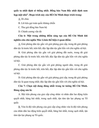 quốc ta nhất định sẽ thống nhất. Đồng bào Nam Bắc nhất định sum
họp một nhà”. Đoạn trích này của Hồ Chí Minh được trích trong:
A. Di chúc
B. Lời kêu gọi toàn quốc kháng chiến
C. Thư gửi đồng bào Nam bộ
D. Chánh cương vắn tắt
Câu 6: Một trong những điểm sáng tạo của Hồ Chí Minh khi
nghiên cứu chủ nghĩa Mác Lênin thể hiện ở quan điểm:
A. Giải phóng dân tộc gắn với giải phóng giai cấp, trong đó giải phóng
dân tộc là trước hết, trên hết; độc lập dân tộc gắn liền với chủ nghĩa xã hội.
B. Giải phóng dân tộc gắn với giải phóng đất nước, trong đó giải
phóng dân tộc là trước hết, trên hết; độc lập dân tộc gắn liền với chủ nghĩa
xã hội.
C. Giải phóng dân tộc gắn với giải phóng người dân, trong đó giải
phóng dân tộc là trước hết, trên hết; độc lập dân tộc gắn liền với chủ nghĩa
xã hội.
D. Giải phóng dân tộc gắn với giải phóng giai cấp, trong đó giải phóng
dân tộc là quan trọng nhất; độc lập dân tộc gắn liền với chủ nghĩa xã hội.
Câu 7: Chọn nội dung đúng nhất trong tư tưởng Hồ Chí Minh.
Đảng cộng sản là:
A. Đội tiên phong của giai cấp công nhân và nhân dân lao động kiên
quyết nhất, hăng hái nhất, trong sạch nhất, tận tâm tận lực phụng sự Tổ
quốc
B. Vừa là đội tiên phong của giai cấp công nhân vừa là đội tiên phong
của nhân dân lao động kiên quyết nhất, hăng hái nhất, trong sạch nhất, tận
tâm tận lực phụng sự Tổ quốc.
 