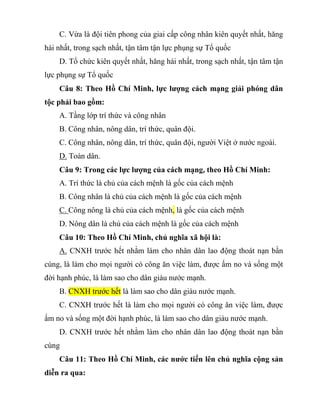 C. Vừa là đội tiên phong của giai cấp công nhân kiên quyết nhất, hăng
hái nhất, trong sạch nhất, tận tâm tận lực phụng sự Tổ quốc
D. Tổ chức kiên quyết nhất, hăng hái nhất, trong sạch nhất, tận tâm tận
lực phụng sự Tổ quốc
Câu 8: Theo Hồ Chí Minh, lực lượng cách mạng giải phóng dân
tộc phải bao gồm:
A. Tầng lớp trí thức và công nhân
B. Công nhân, nông dân, trí thức, quân đội.
C. Công nhân, nông dân, trí thức, quân đội, người Việt ở nước ngoài.
D. Toàn dân.
Câu 9: Trong các lực lượng của cách mạng, theo Hồ Chí Minh:
A. Trí thức là chủ của cách mệnh là gốc của cách mệnh
B. Công nhân là chủ của cách mệnh là gốc của cách mệnh
C. Công nông là chủ của cách mệnh, là gốc của cách mệnh
D. Nông dân là chủ của cách mệnh là gốc của cách mệnh
Câu 10: Theo Hồ Chí Minh, chủ nghĩa xã hội là:
A. CNXH trước hết nhằm làm cho nhân dân lao động thoát nạn bần
cùng, là làm cho mọi người có công ăn việc làm, được ấm no và sống một
đời hạnh phúc, là làm sao cho dân giàu nước mạnh.
B. CNXH trước hết là làm sao cho dân giàu nước mạnh.
C. CNXH trước hết là làm cho mọi người có công ăn việc làm, được
ấm no và sống một đời hạnh phúc, là làm sao cho dân giàu nước mạnh.
D. CNXH trước hết nhằm làm cho nhân dân lao động thoát nạn bần
cùng
Câu 11: Theo Hồ Chí Minh, các nước tiến lên chủ nghĩa cộng sản
diễn ra qua:
 