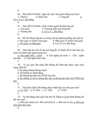 d
66. Theo Hồ Chí Minh, “giặc nội xâm” bao gồm những loại nào?
a. Tham ô b. Quan liêu c. Lãng phí d.
Cả a, b và c đều đúng.
d
67. Theo Hồ Chí Minh, ở đời và làm người thì phải làm gì?
a. Yêu nước b. Thương nhân loại bị áp bức
c. Thương dân d. Cả a, b, c đều đúng.
d
68. Hồ Chí Minh tiếp thu tư tưởng văn hoá phương Đông chủ yếu từ:
a. Nho giáo và Thiên Chúa giáo b. Phật giáo và Thiên Chúa giáo
c. Nho giáo và Phật giáo d. Cả a, b và c đều đúng.
c
69. Nhờ tiếp thu yếu tố nào mà Nguyễn Ái Quốc đã từ một nhà yêu
nước trở thành một người cộng sản?
a. Chủ nghĩa Mác – Lênin b. Chủ nghĩa yêu nước c. Chủ nghĩa
tam dân d. Chủ nghĩa hiện sinh
a
70. Vì sao giai cấp nông dân không thể lãnh đạo được cuộc cách
mạng XHCN?
a. Họ đông nhưng không mạnh.
b. Họ không có chính đảng.
c. Họ không đại diện cho PTSX tiên tiến
d. Họ không có hệ tư tưởng độc lập và không đại diện cho PTSX tiên
tiến.
d
71. Việt Nam Quốc Dân Đảng được thành lập vào thời gian nào?
a. 12/ 1927 b. 8/ 1926 c. 11/ 1926 d. 7/1925
a
72. Tại hội Đảng toàn quốc lần thứ VI, Đảng ta quyết định đường lối
đổi mới nào?
a. Đổi mới chính trị b. Đổi mới kinh tế c. Đổi mới tư duy d. Đổi mới
toàn diện đất nước.
d
 