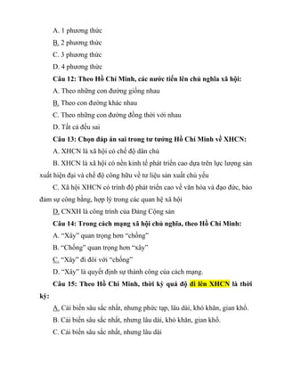 A. 1 phương thức
B. 2 phương thức
C. 3 phương thức
D. 4 phương thức
Câu 12: Theo Hồ Chí Minh, các nước tiến lên chủ nghĩa xã hội:
A. Theo những con đường giống nhau
B. Theo con đường khác nhau
C. Theo những con đường đồng thời với nhau
D. Tất cả đều sai
Câu 13: Chọn đáp án sai trong tư tưởng Hồ Chí Minh về XHCN:
A. XHCN là xã hội có chế độ dân chủ
B. XHCN là xã hội có nền kinh tế phát triển cao dựa trên lực lượng sản
xuất hiện đại và chế độ công hữu về tư liệu sản xuất chủ yếu
C. Xã hội XHCN có trình độ phát triển cao về văn hóa và đạo đức, bảo
đảm sự công bằng, hợp lý trong các quan hệ xã hội
D. CNXH là công trình của Đảng Cộng sản
Câu 14: Trong cách mạng xã hội chủ nghĩa, theo Hồ Chí Minh:
A. “Xây” quan trọng hơn “chống”
B. “Chống” quan trọng hơn “xây”
C. “Xây” đi đôi với “chống”
D. “Xây” là quyết định sự thành công của cách mạng.
Câu 15: Theo Hồ Chí Minh, thời kỳ quá độ đi lên XHCN là thời
kỳ:
A. Cải biến sâu sắc nhất, nhưng phức tạp, lâu dài, khó khăn, gian khổ.
B. Cải biến sâu sắc nhất, nhưng lâu dài, khó khăn, gian khổ.
C. Cải biến sâu sắc nhất, nhưng lâu dài
 