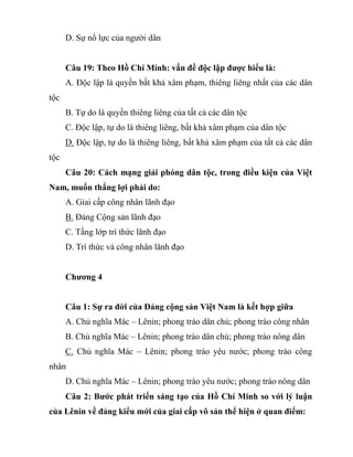 D. Sự nổ lực của người dân
Câu 19: Theo Hồ Chí Minh: vấn đề độc lập được hiểu là:
A. Độc lập là quyền bất khả xâm phạm, thiêng liêng nhất của các dân
tộc
B. Tự do là quyền thiêng liêng của tất cả các dân tộc
C. Độc lập, tự do là thiêng liêng, bất khả xâm phạm của dân tộc
D. Độc lập, tự do là thiêng liêng, bất khả xâm phạm của tất cả các dân
tộc
Câu 20: Cách mạng giải phóng dân tộc, trong điều kiện của Việt
Nam, muốn thắng lợi phải do:
A. Giai cấp công nhân lãnh đạo
B. Đảng Cộng sản lãnh đạo
C. Tầng lớp trí thức lãnh đạo
D. Trí thức và công nhân lãnh đạo
Chương 4
Câu 1: Sự ra đời của Đảng cộng sản Việt Nam là kết hợp giữa
A. Chủ nghĩa Mác – Lênin; phong trào dân chủ; phong trào công nhân
B. Chủ nghĩa Mác – Lênin; phong trào dân chủ; phong trào nông dân
C. Chủ nghĩa Mác – Lênin; phong trào yêu nước; phong trào công
nhân
D. Chủ nghĩa Mác – Lênin; phong trào yêu nước; phong trào nông dân
Câu 2: Bước phát triển sáng tạo của Hồ Chí Minh so với lý luận
của Lênin về đảng kiểu mới của giai cấp vô sản thể hiện ở quan điểm:
 