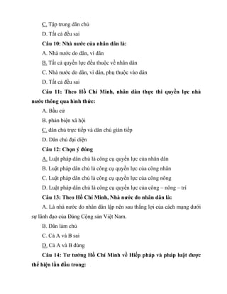 C. Tập trung dân chủ
D. Tất cả đều sai
Câu 10: Nhà nước của nhân dân là:
A. Nhà nước do dân, vì dân
B. Tất cả quyền lực đều thuộc về nhân dân
C. Nhà nước do dân, vì dân, phụ thuộc vào dân
D. Tất cả đều sai
Câu 11: Theo Hồ Chí Minh, nhân dân thực thi quyền lực nhà
nước thông qua hình thức:
A. Bầu cử
B. phản biện xã hội
C. dân chủ trực tiếp và dân chủ gián tiếp
D. Dân chủ đại diện
Câu 12: Chọn ý đúng
A. Luật pháp dân chủ là công cụ quyền lực của nhân dân
B. Luật pháp dân chủ là công cụ quyền lực của công nhân
C. Luật pháp dân chủ là công cụ quyền lực của công nông
D. Luật pháp dân chủ là công cụ quyền lực của công – nông – trí
Câu 13: Theo Hồ Chí Minh, Nhà nước do nhân dân là:
A. Là nhà nước do nhân dân lập nên sau thắng lợi của cách mạng dưới
sự lãnh đạo của Đảng Cộng sản Việt Nam.
B. Dân làm chủ
C. Cả A và B sai
D. Cả A và B đúng
Câu 14: Tư tưởng Hồ Chí Minh về Hiếp pháp và pháp luật được
thể hiện lần đầu trong:
 