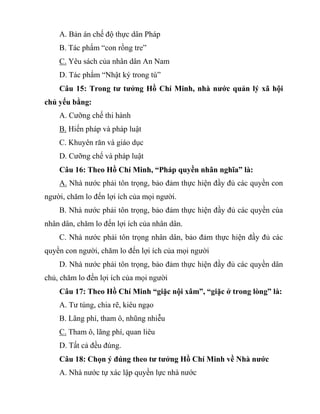 A. Bản án chế độ thực dân Pháp
B. Tác phẩm “con rồng tre”
C. Yêu sách của nhân dân An Nam
D. Tác phẩm “Nhật ký trong tù”
Câu 15: Trong tư tưởng Hồ Chí Minh, nhà nước quản lý xã hội
chủ yếu bằng:
A. Cưỡng chế thi hành
B. Hiến pháp và pháp luật
C. Khuyên răn và giáo dục
D. Cưỡng chế và pháp luật
Câu 16: Theo Hồ Chí Minh, “Pháp quyền nhân nghĩa” là:
A. Nhà nước phải tôn trọng, bảo đảm thực hiện đầy đủ các quyền con
người, chăm lo đến lợi ích của mọi người.
B. Nhà nước phải tôn trọng, bảo đảm thực hiện đầy đủ các quyền cùa
nhân dân, chăm lo đến lợi ích của nhân dân.
C. Nhà nước phải tôn trọng nhân dân, bảo đảm thực hiện đầy đủ các
quyền con người, chăm lo đến lợi ích của mọi người
D. Nhà nước phải tôn trọng, bảo đảm thực hiện đầy đủ các quyền dân
chủ, chăm lo đến lợi ích của mọi người
Câu 17: Theo Hồ Chí Minh “giặc nội xâm”, “giặc ở trong lòng” là:
A. Tư túng, chia rẽ, kiêu ngạo
B. Lãng phí, tham ô, nhũng nhiễu
C. Tham ô, lãng phí, quan liêu
D. Tất cả đều đúng.
Câu 18: Chọn ý đúng theo tư tưởng Hồ Chí Minh về Nhà nước
A. Nhà nước tự xác lập quyền lực nhà nước
 