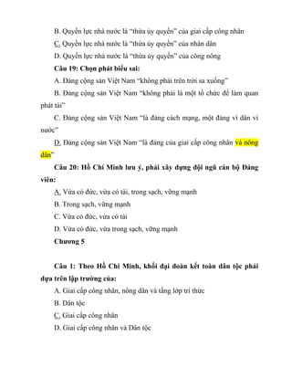 B. Quyền lực nhà nước là “thừa ủy quyền” của giai cấp công nhân
C. Quyền lực nhà nước là “thừa ủy quyền” của nhân dân
D. Quyền lực nhà nước là “thừa ủy quyền” của công nông
Câu 19: Chọn phát biểu sai:
A. Đảng cộng sản Việt Nam “không phải trên trời sa xuống”
B. Đảng cộng sản Việt Nam “không phải là một tổ chức để làm quan
phát tài”
C. Đảng cộng sản Việt Nam “là đảng cách mạng, một đảng vì dân vì
nước”
D. Đảng cộng sản Việt Nam “là đảng của giai cấp công nhân và nông
dân”
Câu 20: Hồ Chí Minh lưu ý, phải xây dựng đội ngũ cán bộ Đảng
viên:
A. Vừa có đức, vừa có tài, trong sạch, vững mạnh
B. Trong sạch, vững mạnh
C. Vừa có đức, vừa có tài
D. Vừa có đức, vừa trong sạch, vững mạnh
Chương 5
Câu 1: Theo Hồ Chí Minh, khối đại đoàn kết toàn dân tộc phải
dựa trên lập trường của:
A. Giai cấp công nhân, nông dân và tầng lớp trí thức
B. Dân tộc
C. Giai cấp công nhân
D. Giai cấp công nhân và Dân tộc
 