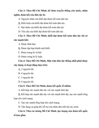 Câu 2: Theo Hồ Chí Minh, kế thừa truyền thống yêu nước, nhân
nghĩa, đoàn kết của dân tộc là:
A. Nguyên nhân của khối đại đoàn kết toàn dân tộc
B. Điều kiện của khối đại đoàn kết toàn dân tộc.
C. Hạt nhân của khối đại đoàn kết toàn dân tộc
D. Yêu cầu của khối đại đoàn kết toàn dân tộc
Câu 3: Theo Hồ Chí Minh, khối đại đoàn kết toàn dân tộc chỉ có
sức mạnh khi:
A. Được lãnh đạo
B. Được tập hợp thành một khối
C. Được trang bị vũ khí
D. Được trang bị lý luận.
Câu 4: Theo Hồ Chí Minh, Mặt trận dân tộc thống nhất phải được
xây dựng và hoạt động dựa trên:
A. 3 nguyên tắc
B. 4 nguyên tắc
C. 5 nguyên tắc
D. 6 nguyên tắc
Câu 5: Theo Hồ Chí Minh, đoàn kết quốc tế nhằm:
A. Kết hợp sức mạnh dân tộc với sức mạnh thời đại
B. Kết hợp sức mạnh dân tộc với sức mạnh thời đại, tạo sức mạnh tổng
hợp cho cách mạng.
C. Tạo sức mạnh tổng hợp cho cách mạng.
D. Tận dụng sự giúp đỡ, hỗ trợ của nhân dân tiến bộ các nước.
Câu 6: Theo tư tưởng Hồ Chí Minh, lực lượng của đoàn kết quốc
tế bao gồm:
 
