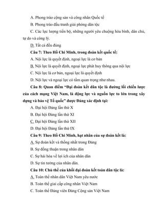 A. Phong trào cộng sản và công nhân Quốc tế
B. Phong trào đấu tranh giải phóng dân tộc
C. Các lực lượng tiến bộ, những người yêu chuộng hòa bình, dân chủ,
tự do và công lý.
D. Tất cả đều đúng
Câu 7: Theo Hồ Chí Minh, trong đoàn kết quốc tế:
A. Nội lực là quyết định, ngoại lực là cơ bản
B. Nội lực là quyết định, ngoại lực phát huy thông qua nội lực
C. Nội lực là cơ bản, ngoại lực là quyết định
D. Nội lực và ngoại lực có tầm quan trọng như nhau.
Câu 8: Quan điểm “Đại đoàn kết dân tộc là đường lối chiến lược
của cách mạng Việt Nam, là động lực và nguồn lực to lớn trong xây
dựng và bảo vệ Tổ quốc” được Đảng xác định tại:
A. Đại hội Đảng lần thứ X
B. Đại hội Đảng lần thứ XI
C. Đại hội Đảng lần thứ XII
D. Đại hội Đảng lần thứ IX
Câu 9: Theo Hồ Chí Minh, hạt nhân của sự đoàn kết là:
A. Sự đoàn kết và thống nhất trong Đảng
B. Sự đồng thuận trong nhân dân
C. Sự hài hòa về lợi ích của nhân dân
D. Sự tin tưởng của nhân dân.
Câu 10: Chủ thể của khối đại đoàn kết toàn dân tộc là:
A. Toàn thể nhân dân Việt Nam yêu nước
B. Toàn thể giai cấp công nhân Việt Nam
C. Toàn thể Đảng viên Đảng Cộng sản Việt Nam
 