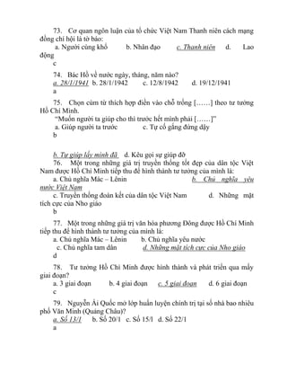 73. Cơ quan ngôn luận của tổ chức Việt Nam Thanh niên cách mạng
đồng chí hội là tờ báo:
a. Người cùng khổ b. Nhân đạo c. Thanh niên d. Lao
động
c
74. Bác Hồ về nước ngày, tháng, năm nào?
a. 28/1/1941 b. 28/1/1942 c. 12/8/1942 d. 19/12/1941
a
75. Chọn cùm từ thích hợp điền vào chỗ trống [……] theo tư tưởng
Hồ Chí Minh.
“Muốn người ta giúp cho thì trước hết mình phải [……]”
a. Giúp người ta trước c. Tự cố gắng đứng dậy
b
b. Tự giúp lấy mình đã d. Kêu gọi sự giúp đỡ
76. Một trong những giá trị truyền thống tốt đẹp của dân tộc Việt
Nam được Hồ Chí Minh tiếp thu để hình thành tư tưởng của mình là:
a. Chủ nghĩa Mác – Lênin b. Chủ nghĩa yêu
nước Việt Nam
c. Truyền thống đoàn kết của dân tộc Việt Nam d. Những mặt
tích cực của Nho giáo
b
77. Một trong những giá trị văn hóa phương Đông được Hồ Chí Minh
tiếp thu để hình thành tư tưởng của mình là:
a. Chủ nghĩa Mác – Lênin b. Chủ nghĩa yêu nước
c. Chủ nghĩa tam dân d. Những mặt tích cực của Nho giáo
d
78. Tư tưởng Hồ Chí Minh được hình thành và phát triển qua mấy
giai đoạn?
a. 3 giai đoạn b. 4 giai đoạn c. 5 giai đoạn d. 6 giai đoạn
c
79. Nguyễn Ái Quốc mở lớp huấn luyện chính trị tại số nhà bao nhiêu
phố Văn Minh (Quảng Châu)?
a. Số 13/1 b. Số 20/1 c. Số 15/l d. Số 22/1
a
 
