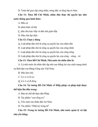 D. Toàn thể giai cấp công nhân, nông dân và tầng lớp trí thức.
Câu 11: Theo Hồ Chí Minh, nhân dân thực thi quyền lực nhà
nước thông qua hình thức:
A. Bầu cử
B. phản biện xã hội
C. dân chủ trực tiếp và dân chủ gián tiếp
D. Dân chủ đại diện
Câu 12: Chọn ý đúng
A. Luật pháp dân chủ là công cụ quyền lực của nhân dân
B. Luật pháp dân chủ là công cụ quyền lực của công nhân
C. Luật pháp dân chủ là công cụ quyền lực của công nông
D. Luật pháp dân chủ là công cụ quyền lực của công – nông – trí
Câu 13: Theo Hồ Chí Minh, Nhà nước do nhân dân là:
A. Là nhà nước do nhân dân lập nên sau thắng lợi của cách mạng dưới
sự lãnh đạo của Đảng Cộng sản Việt Nam.
B. Dân làm chủ
C. Cả A và B sai
D. Cả A và B đúng
Câu 14: Tư tưởng Hồ Chí Minh về Hiếp pháp và pháp luật được
thể hiện lần đầu trong:
A. Bản án chế độ thực dân Pháp
B. Tác phẩm “con rồng tre”
C. Yêu sách của nhân dân An Nam
D. Tác phẩm “Nhật ký trong tù”
Câu 15: Trong tư tưởng Hồ Chí Minh, nhà nước quản lý xã hội
chủ yếu bằng:
 
