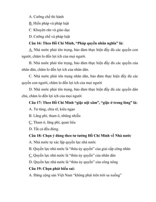 A. Cưỡng chế thi hành
B. Hiến pháp và pháp luật
C. Khuyên răn và giáo dục
D. Cưỡng chế và pháp luật
Câu 16: Theo Hồ Chí Minh, “Pháp quyền nhân nghĩa” là:
A. Nhà nước phải tôn trọng, bảo đảm thực hiện đầy đủ các quyền con
người, chăm lo đến lợi ích của mọi người.
B. Nhà nước phải tôn trọng, bảo đảm thực hiện đầy đủ các quyền cùa
nhân dân, chăm lo đến lợi ích của nhân dân.
C. Nhà nước phải tôn trọng nhân dân, bảo đảm thực hiện đầy đủ các
quyền con người, chăm lo đến lợi ích của mọi người
D. Nhà nước phải tôn trọng, bảo đảm thực hiện đầy đủ các quyền dân
chủ, chăm lo đến lợi ích của mọi người
Câu 17: Theo Hồ Chí Minh “giặc nội xâm”, “giặc ở trong lòng” là:
A. Tư túng, chia rẽ, kiêu ngạo
B. Lãng phí, tham ô, nhũng nhiễu
C. Tham ô, lãng phí, quan liêu
D. Tất cả đều đúng.
Câu 18: Chọn ý đúng theo tư tưởng Hồ Chí Minh về Nhà nước
A. Nhà nước tự xác lập quyền lực nhà nước
B. Quyền lực nhà nước là “thừa ủy quyền” của giai cấp công nhân
C. Quyền lực nhà nước là “thừa ủy quyền” của nhân dân
D. Quyền lực nhà nước là “thừa ủy quyền” của công nông
Câu 19: Chọn phát biểu sai:
A. Đảng cộng sản Việt Nam “không phải trên trời sa xuống”
 