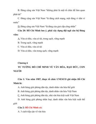 B. Đảng cộng sản Việt Nam “không phải là một tổ chức để làm quan
phát tài”
C. Đảng cộng sản Việt Nam “là đảng cách mạng, một đảng vì dân vì
nước”
D. Đảng cộng sản Việt Nam “là đảng của giai cấp công nhân”
Câu 20: Hồ Chí Minh lưu ý, phải xây dựng đội ngũ cán bộ Đảng
viên:
A. Vừa có đức, vừa có tài, trong sạch, vững mạnh
B. Trong sạch, vững mạnh
C. Vừa có đức, vừa có tài
D. Vừa có đức, vừa trong sạch, vững mạnh
Chương 6
TƯ TƯỞNG HỒ CHÍ MINH VỀ VĂN HÓA, ĐẠO ĐỨC, CON
NGƯỜI
Câu 1: Vào năm 1987, được tổ chức UNESCO ghi nhận Hồ Chí
Minh là:
A. Anh hùng giải phóng dân tộc, danh nhân văn hóa thế giới
B. Anh hùng giải phóng dân tộc, danh nhân văn hóa Việt Nam
C. Anh hùng giải phóng dân tộc, nhà văn hóa kiệt xuất Việt Nam
D. Anh hùng giải phóng nhân loại, danh nhân văn hóa kiệt xuất thế
giới
Câu 2: Hồ Chí Minh có:
A. 3 cách tiếp cận về văn hóa
 