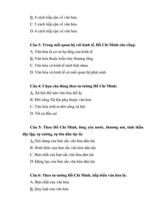 B. 4 cách tiếp cận về văn hóa
C. 5 cách tiếp cận về văn hóa
D. 6 cách tiếp cận về văn hóa
Câu 3: Trong mối quan hệ với kinh tế, Hồ Chí Minh cho rằng:
A. Văn hóa là cơ sở hạ tầng của kinh tế
B. Văn hóa thuộc kiến trúc thượng tầng
C. Văn hóa và kinh tế tách biệt nhau
D. Văn hóa và kinh tế có mối quan hệ phát sinh.
Câu 4: Chọn câu đúng theo tư tưởng Hồ Chí Minh:
A. Xã hội thế nào văn hóa thế ấy
B. Đời sống Xã hội phụ thuộc văn hóa
C. Văn hóa sinh ra đời sống xã hội
D. Tất cả đều sai
Câu 5: Theo Hồ Chí Minh, lòng yêu nước, thương nòi, tinh thần
độc lập, tự cường, tự tôn dân tộc là:
A. Nội dung của bản sắc văn hóa dân tộc
B. Hình thức của bản sắc văn hóa dân tộc
C. Bản chất của bản sắc văn hóa dân tộc
D. Động lực của bản sắc văn hóa dân tộc
Câu 6: Theo tư tưởng Hồ Chí Minh, tiếp biến văn hóa là:
A. Bản chất của văn hóa
B. Quy luật của văn hóa
 