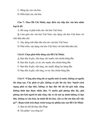 C. Động lực của văn hóa
D. Điều kiện của văn hóa
Câu 7: Theo Hồ Chí Minh, mục đích của tiếp thu văn hóa nhân
loại là để:
A. Bổ sung và phát triển cho văn hóa Việt Nam.
B. Làm giàu cho văn hóa Việt Nam, xây dựng văn hóa Việt Nam với
tinh thần dân chủ.
C. Xây dựng tinh thần dân chủ cho văn hóa Việt Nam.
D. Phát triển, xây dựng văn hóa Việt Nam với tinh thần dân chủ.
Câu 8: Chọn phát biểu đúng của Hồ Chí Minh:
A. Đạo đức là gốc, nền tảng, sức mạnh, tiêu chuẩn hàng đầu
B. Đạo đức là gốc, cơ sở, sức mạnh, tiêu chuẩn hàng đầu
C. Đạo đức là gốc, nền tảng, sức mạnh, động lực hàng đầu
D. Đạo đức là gốc, nền tảng, cơ sở, tiêu chuẩn hàng đầu
Câu 9: “Cũng như sông thì có nguồn mới có nước, không có nguồn
thì sông cạn. Cây phải có gốc, không có gốc thì cây héo. Người cách
mạng phải có đạo đức, không có đạo đức thì dù tài giỏi mấy cũng
không lãnh đạo được nhân dân. Vì muốn giải phóng dân tộc, giải
phóng cho loài người là một công việc to tát mà tự mình không có đạo
đức, không có căn bản, tự mình đã hủ hóa, xấu xa thì còn làm nổi việc
gì?”. Đoạn trích trên được trích trong tác phẩm nào của Hồ Chí Minh:
A. Bản án chế độ thực dân Pháp
B. Tác phẩm “con rồng tre”
 
