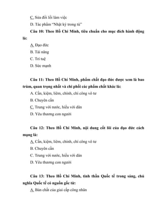 C. Sửa đối lối làm việc
D. Tác phẩm “Nhật ký trong tù”
Câu 10: Theo Hồ Chí Minh, tiêu chuẩn cho mục đích hành động
là:
A. Đạo đức
B. Tài năng
C. Trí tuệ
D. Sức mạnh
Câu 11: Theo Hồ Chí Minh, phẩm chất đạo đức được xem là bao
trùm, quan trọng nhất và chi phối các phẩm chất khác là:
A. Cần, kiệm, liêm, chính, chí công vô tư
B. Chuyên cần
C. Trung với nước, hiếu với dân
D. Yêu thương con người
Câu 12: Theo Hồ Chí Minh, nội dung cốt lõi của đạo đức cách
mạng là:
A. Cần, kiệm, liêm, chính, chí công vô tư
B. Chuyên cần
C. Trung với nước, hiếu với dân
D. Yêu thương con người
Câu 13: Theo Hồ Chí Minh, tinh thần Quốc tế trong sáng, chủ
nghĩa Quốc tế có nguồn gốc từ:
A. Bản chất của giai cấp công nhân
 