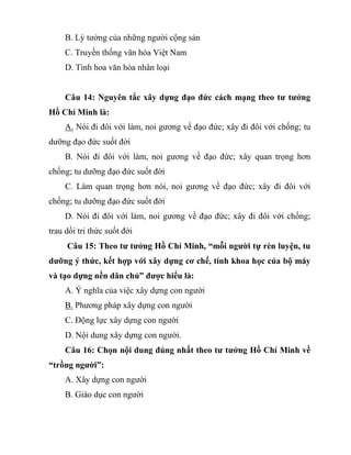 B. Lý tưởng của những người cộng sản
C. Truyền thống văn hóa Việt Nam
D. Tinh hoa văn hóa nhân loại
Câu 14: Nguyên tắc xây dựng đạo đức cách mạng theo tư tưởng
Hồ Chí Minh là:
A. Nói đi đôi với làm, noi gương về đạo đức; xây đi đôi với chống; tu
dưỡng đạo đức suốt đời
B. Nói đi đôi với làm, noi gương về đạo đức; xây quan trọng hơn
chống; tu dưỡng đạo đức suốt đời
C. Làm quan trọng hơn nói, noi gương về đạo đức; xây đi đôi với
chống; tu dưỡng đạo đức suốt đời
D. Nói đi đôi với làm, noi gương về đạo đức; xây đi đôi với chống;
trau dồi tri thức suốt đời
Câu 15: Theo tư tưởng Hồ Chí Minh, “mỗi người tự rèn luyện, tu
dưỡng ý thức, kết hợp với xây dựng cơ chế, tính khoa học của bộ máy
và tạo dựng nền dân chủ” được hiểu là:
A. Ý nghĩa của việc xây dựng con người
B. Phương pháp xây dựng con người
C. Động lực xây dựng con người
D. Nội dung xây dựng con người.
Câu 16: Chọn nội dung đúng nhất theo tư tưởng Hồ Chí Minh về
“trồng người”:
A. Xây dựng con người
B. Giáo dục con người
 
