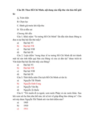 Câu 20: Theo Hồ Chí Minh, nội dung của tiếp thu văn hóa thế giới
là:
A. Toàn diện
B. Chọn lọc
C. Đánh giá trước khi tiếp thu
D. Tất cả đều sai
Chương Mở đầu
Câu 1. Khái niệm “Tư tưởng Hồ Chí Minh” lần đầu tiên được Đảng ta
đưa ra tại Đại hội lần thứ mấy?
a) Đại hội VI
b) Đại hội VII
c) Đại hội VIII
d) Đại hội IX
Câu 2. Luận điểm “trong thực tế tư tưởng Hồ Chí Minh đã trở thành
một tài sản tinh thần quý báu của Đảng và của cả dân tộc” được trích từ
Văn kiện Đại hội lần thứ mấy của Đảng?
a) Đại hội VI
b) Đại hội VII
c) Đại hội VIII
d) Đại hội IX
Câu 3. Thời thiếu niên Chủ tịch Hồ Chí Minh có tên là:
a) Nguyễn Tất Thành
b) Nguyễn Sinh Cung
c) Nguyễn Văn Ba
d) Nguyễn Ái Quốc
Câu 4. “Tôi muốn đi ra ngoài, xem nước Pháp và các nước khác. Sau
khi xem xét họ làm như thế nào, tôi sẽ trở về giúp đồng bào chúng ta”. Câu
nói này được Nguyễn Tất Thành nói vào thời điểm nào?
a) 1905
b) 1910
c) 1911
 