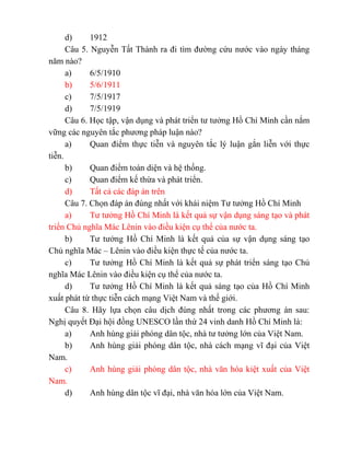 d) 1912
Câu 5. Nguyễn Tất Thành ra đi tìm đường cứu nước vào ngày tháng
năm nào?
a) 6/5/1910
b) 5/6/1911
c) 7/5/1917
d) 7/5/1919
Câu 6. Học tập, vận dụng và phát triển tư tưởng Hồ Chí Minh cần nắm
vững các nguyên tắc phương pháp luận nào?
a) Quan điểm thực tiễn và nguyên tắc lý luận gắn liễn với thực
tiễn.
b) Quan điểm toàn diện và hệ thống.
c) Quan điểm kế thừa và phát triển.
d) Tất cả các đáp án trên
Câu 7. Chọn đáp án đúng nhất với khái niệm Tư tưởng Hồ Chí Minh
a) Tư tưởng Hồ Chí Minh là kết quả sự vận dụng sáng tạo và phát
triển Chủ nghĩa Mác Lênin vào điều kiện cụ thể của nước ta.
b) Tư tưởng Hồ Chí Minh là kết quả của sự vận dụng sáng tạo
Chủ nghĩa Mác – Lênin vào điều kiện thực tế của nước ta.
c) Tư tưởng Hồ Chí Minh là kết quả sự phát triển sáng tạo Chủ
nghĩa Mác Lênin vào điều kiện cụ thể của nước ta.
d) Tư tưởng Hồ Chí Minh là kết quả sáng tạo của Hồ Chí Minh
xuất phát từ thực tiễn cách mạng Việt Nam và thế giới.
Câu 8. Hãy lựa chọn câu dịch đúng nhất trong các phương án sau:
Nghị quyết Đại hội đồng UNESCO lần thứ 24 vinh danh Hồ Chí Minh là:
a) Anh hùng giải phóng dân tộc, nhà tư tưởng lớn của Việt Nam.
b) Anh hùng giải phóng dân tộc, nhà cách mạng vĩ đại của Việt
Nam.
c) Anh hùng giải phóng dân tộc, nhà văn hóa kiệt xuất của Việt
Nam.
d) Anh hùng dân tộc vĩ đại, nhà văn hóa lớn của Việt Nam.
 