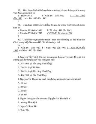 80. Giai đoạn hình thành cơ bản tư tưởng về con đường cách mạng
Việt Nam được tính từ:
a - Trước 1911 b - Năm 1911 đến 1920 c – Từ 1920
đến 1930 d – Từ 1930 đến 1945
c
81. Giai đoạn phát triển và thắng lợi của tư tưởng Hồ Chí Minh được
tính từ:
a. Từ năm 1920 đến 1930 b. Từ năm 1941 đến 1945
c. Từ năm 1930 đến 1945 d 1945 đế. Từ năm n 1969
d
82. Giai đoạn vượt qua thử thách , kiên trì con đướng đã xác định cho
Cách mạng Việt Nam của Hồ Chí Minh được tính
từ:
a - Năm 1911 đến 1920 b - Năm 1920 đến 1930 c - Năm 1930 đến
1945 d - Năm 1945 đến 1969
c
1. Nguyễn Tất Thành lên con tàu Amiran Latusơ Tơrơvin để ra đi tìm
đường cứu nước tại đâu? Vào thời gian nào?
A. 6/5/1911 tại Bến cảng Nhà Rồng
B. 2/6/1911 tại Sài Gòn
C. 5/6/1911 tại Bến cảng Nhà Rồng
D. 4/6/1911 tại Bến Nhà Rồng
1. Nguyễn Tất Thành lúc ra đi tìm đường cứu nước bao nhiêu tuổi?
A. 19 tuổi
B. 20 tuổi
C. 21 tuổi
D. 24 tuổi
1. Người thầy giáo đầu tiên của Nguyễn Tất Thành là ai?
A. Vương Thúc Quí
B. Nguyễn Sinh Sắc
C. Trần Tấn
 