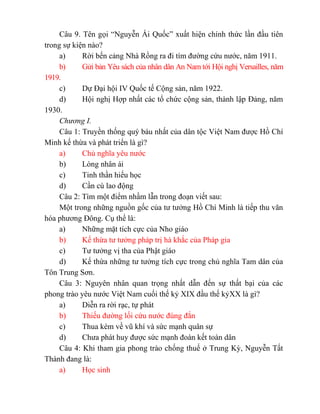 Câu 9. Tên gọi “Nguyễn Ái Quốc” xuất hiện chính thức lần đầu tiên
trong sự kiện nào?
a) Rời bến cảng Nhà Rồng ra đi tìm đường cứu nước, năm 1911.
b) Gửi bản Yêu sách của nhân dân An Nam tới Hội nghị Versailles, năm
1919.
c) Dự Đại hội IV Quốc tế Cộng sản, năm 1922.
d) Hội nghị Hợp nhất các tổ chức cộng sản, thành lập Đảng, năm
1930.
Chương I.
Câu 1: Truyền thống quý báu nhất của dân tộc Việt Nam được Hồ Chí
Minh kế thừa và phát triển là gì?
a) Chủ nghĩa yêu nước
b) Lòng nhân ái
c) Tinh thần hiếu học
d) Cần cù lao động
Câu 2: Tìm một điểm nhầm lẫn trong đoạn viết sau:
Một trong những nguồn gốc của tư tưởng Hồ Chí Minh là tiếp thu văn
hóa phương Đông. Cụ thể là:
a) Những mặt tích cực của Nho giáo
b) Kế thừa tư tưởng pháp trị hà khắc của Pháp gia
c) Tư tưởng vị tha của Phật giáo
d) Kế thừa những tư tưởng tích cực trong chủ nghĩa Tam dân của
Tôn Trung Sơn.
Câu 3: Nguyên nhân quan trọng nhất dẫn đến sự thất bại của các
phong trào yêu nước Việt Nam cuối thế kỷ XIX đầu thế kỷXX là gì?
a) Diễn ra rời rạc, tự phát
b) Thiếu đường lối cứu nước đúng đắn
c) Thua kém về vũ khí và sức mạnh quân sự
d) Chưa phát huy được sức mạnh đoàn kết toàn dân
Câu 4: Khi tham gia phong trào chống thuế ở Trung Kỳ, Nguyễn Tất
Thành đang là:
a) Học sinh
 