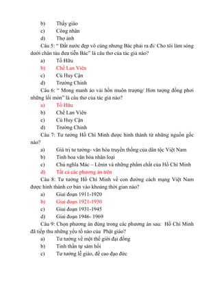 b) Thầy giáo
c) Công nhân
d) Thợ ảnh
Câu 5: “ Đất nước đẹp vô cùng nhưng Bác phải ra đi/ Cho tôi làm sóng
dưới chân tàu đưa tiễn Bác” là câu thơ của tác giả nào?
a) Tố Hữu
b) Chế Lan Viên
c) Cù Huy Cận
d) Trường Chinh
Câu 6: “ Mong manh áo vải hồn muôn trượng/ Hơn tượng đồng phơi
những lối mòn” là câu thơ của tác giả nào?
a) Tố Hữu
b) Chế Lan Viên
c) Cù Huy Cận
d) Trường Chinh
Câu 7: Tư tưởng Hồ Chí Minh được hình thành từ những nguồn gốc
nào?
a) Giá trị tư tưởng- văn hóa truyền thống của dân tộc Việt Nam
b) Tinh hoa văn hóa nhân loại
c) Chủ nghĩa Mác – Lênin và những phẩm chất của Hồ Chí Minh
d) Tất cả các phương án trên
Câu 8: Tư tưởng Hồ Chí Minh về con đường cách mạng Việt Nam
được hình thành cơ bản vào khoảng thời gian nào?
a) Giai đoạn 1911-1920
b) Giai đoạn 1921-1930
c) Giai đoạn 1931-1945
d) Giai đoạn 1946- 1969
Câu 9: Chọn phương án đúng trong các phương án sau: Hồ Chí Minh
đã tiếp thu những yếu tố nào của Phật giáo?
a) Tư tưởng về một thế giới đại đồng
b) Tinh thần tự sám hối
c) Tư tưởng lễ giáo, đề cao đạo đức
 