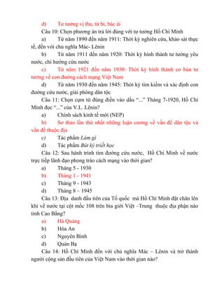 d) Tư tưởng vị tha, từ bi, bác ái
Câu 10: Chọn phương án trả lời đúng với tư tưởng Hồ Chí Minh
a) Từ năm 1890 đến năm 1911: Thời kỳ nghiên cứu, khảo sát thực
tế, đến với chủ nghĩa Mác- Lênin
b) Từ năm 1911 đến năm 1920: Thời kỳ hình thành tư tưởng yêu
nước, chí hướng cứu nước
c) Từ năm 1921 đến năm 1930: Thời kỳ hình thành cơ bản tư
tưởng về con đường cách mạng Việt Nam
d) Từ năm 1930 đến năm 1945: Thời kỳ tìm kiếm và xác định con
đường cứu nước, giải phóng dân tộc
Câu 11: Chọn cụm từ đúng điền vào dấu “...” Tháng 7-1920, Hồ Chí
Minh đọc “...” của V.L. Lênin?
a) Chính sách kinh tế mới (NEP)
b) Sơ thảo lần thứ nhất những luận cương về vấn đề dân tộc và
vấn đề thuộc địa
c) Tác phẩm Làm gì
d) Tác phẩm Bút ký triết học
Câu 12: Sau hành trình tìm đường cứu nước, Hồ Chí Minh về nước
trực tiếp lãnh đạo phong trào cách mạng vào thời gian?
a) Tháng 5 - 1930
b) Tháng 1 - 1941
c) Tháng 9 - 1943
d) Tháng 8 – 1945
Câu 13: Địa danh đầu tiên của Tổ quốc mà Hồ Chí Minh đặt chân lên
khi về nước tại cột mốc 108 trên bia giới Việt –Trung thuộc địa phận nào
tỉnh Cao Bằng?
a) Hà Quảng
b) Hòa An
c) Nguyên Bình
d) Quản Bạ
Câu 14: Hồ Chí Minh đến với chủ nghĩa Mác – Lênin và trở thành
người cộng sản đầu tiên của Việt Nam vào thời gian nào?
 