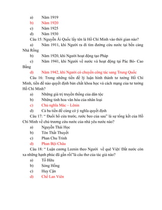 a) Năm 1919
b) Năm 1920
c) Năm 1925
d) Năm 1930
Câu 15: Nguyễn Ái Quốc lấy tên là Hồ Chí Minh vào thời gian nào?
a) Năm 1911, khi Người ra đi tìm đường cứu nước tại bến cảng
Nhà Rồng
b) Năm 1920, khi Người hoạt động tạo Pháp
c) Năm 1941, khi Người về nước và hoạt động tại Pác Bó- Cao
Bằng
d) Năm 1942, khi Người có chuyến công tác sang Trung Quốc
Câu 16: Trong những tiền đề lý luận hình thành tư tưởng Hồ Chí
Minh, tiền đề nào quyết định bản chất khoa học và cách mạng của tư tưởng
Hồ Chí Minh?
a) Những giá trị truyền thống của dân tộc
b) Những tinh hoa văn hóa của nhân loại
c) Chủ nghĩa Mác – Lênin
d) Cả ba tiền đề cùng có ý nghĩa quyết định
Câu 17: “ Đuổi hổ cửa trước, rước beo của sau” là sự tổng kết của Hồ
Chí Minh về chủ trương cứu nước của nhà yêu nước nào?
a) Nguyễn Thái Học
b) Tôn Thất Thuyết
c) Phan Chu Trinh
d) Phan Bội Châu
Câu 18: “ Luận cương Leenin theo Người về quê Việt/ Đất nước còn
xa những hạnh phúc đã gần rồi”là câu thơ của tác giả nào?
a) Tố Hữu
b) Sóng Hồng
c) Huy Cận
d) Chế Lan Viên
 