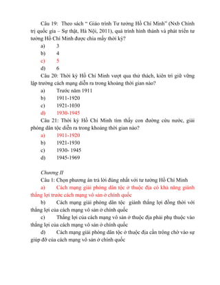 Câu 19: Theo sách “ Giáo trình Tư tưởng Hồ Chí Minh” (Nxb Chính
trị quốc gia – Sự thật, Hà Nội, 2011), quá trình hình thành và phát triển tư
tưởng Hồ Chí Minh được chia mấy thời kỳ?
a) 3
b) 4
c) 5
d) 6
Câu 20: Thời kỳ Hồ Chí Minh vượt qua thử thách, kiên trì giữ vững
lập trường cách mạng diễn ra trong khoảng thời gian nào?
a) Trước năm 1911
b) 1911-1920
c) 1921-1030
d) 1930-1945
Câu 21: Thời kỳ Hồ Chí Minh tìm thấy con đường cứu nước, giải
phóng dân tộc diễn ra trong khoảng thời gian nào?
a) 1911-1920
b) 1921-1930
c) 1930- 1945
d) 1945-1969
Chương II
Câu 1: Chọn phương án trả lời đúng nhất với tư tưởng Hồ Chí Minh
a) Cách mạng giải phóng dân tộc ở thuộc địa có khả năng giành
thắng lợi trước cách mạng vô sản ở chính quốc
b) Cách mạng giải phóng dân tộc giành thắng lợi đồng thời với
thắng lợi của cách mạng vô sản ở chính quốc
c) Thắng lợi của cách mạng vô sản ở thuộc địa phải phụ thuộc vào
thắng lợi của cách mạng vô sản ở chính quốc
d) Cách mạng giải phóng dân tộc ở thuộc địa cần trông chờ vào sự
giúp đỡ của cách mạng vô sản ở chính quốc
 