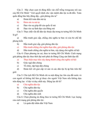 Câu 2: Hãy chọn cụm từ đúng điền vào chỗ trống trongcaau nói sau
của Hồ Chí Minh “ Giờ quyết định cho vận mệnh dân tộc ta đã đến. Toàn
quốc đồng bào hãy đứng dậy...giải phóng cho ta”
a) Đoàn kết toàn dân mà tự
b) Đem sức ta mà tự
c) Dựa vào sự giúp đỡ của quốc tế mà
d) Dựa vào sự lãnh đạo của Đảng mà
Câu 3: Thực chất vấn đề dân tộc thuộc địa trong tư tưởng Hồ Chí Minh
là gì?
a) Đấu tranh giai cấp, chống chủ nghĩa tư bản và xóa bỏ chế độ
phong kiến
b) Đấu tranh giai cấp, giải phóng dân tộc
c) Đấu tranh chống chủ nghĩa thực dân, giải phóng dân tộc
d) Đấu tranh chống chủ nghĩa tư bản, xây dựng chủ nghĩa xã hội
Câu 4: Chọn phương án sai, theo tư tưởng Hồ Chí Minh: Cách mạng
giải phóng dân tộc theo thời đại mới phải do Đảng Cộng sản lãnh đạo để:
a) Thực hiện mục tiêu xây dựng thành công chủ nghĩa xã hội
b) Giác ngộ dân chúng
c) Tổ chức, tập hợp dân chúng
d) Đoàn kết với giai cấp vô sản và các dân tộc bị áp bức trên thế
giới
Câu 5: Chủ tịch Hồ Chí Minh chỉ ra một động lực lớn của đất nước và
con người sẽ không thể làm gì được cho người Việt Nam nếu không dựa
trên động lực vĩ đại và duy nhất này. Động lực đó là?
a) Chủ nghĩa dân tộc
b) Chủ nghĩa dân túy
c) Chủ nghĩa dân quyền
d) Chủ nghĩa dân sinh
Câu 6: Chọn phương án đúng theo tư tưởng Hồ Chí Minh: Lực lượng
của cách mạng giải phóng dân tộc:
a) Là quân đội nhân dân Việt Nam
 