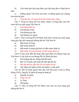b) Liên minh giai cấp công nhân, giai cấp nông dân và tầng lớp tri
thức
c) Những người Việt Nam yêu nước và những người yêu chuộng
hòa bình thế giới
d) Toàn dân tộc với nòng cốt là liên minh công- nông
Câu 7: Trong tư tưởng Hồ Chí Minh, nhiệm vụ hàng đầu, trên hết,
trước hết của cách mạng Việt Nam là:
a) Giải phóng dân tộc
b) Giải phóng xã hội
c) Giải phóng giai cấp
d) Giải phóng con người
Câu 8: Theo tư tưởng Hồ Chí Minh, hình thức của bạo lực cách mạng
trong giai cấp cách mạng giải phóng dân tộc Việt Nam là:
a) Đấu tranh vũ trang
b) Đấu tranh chính trị
c) Đấu tranh vũ trang tách biệt với đấu tranh chính trị
d) Đấu tranh vũ trang kết hợp với đấu tranh chính trị
Câu 9: Chọn cách diễn đạt đúng nhất quan điểm của Đảng Cộng sản
Việt Nam về việc kiên trì con đường Hồ Chí Minh đã chọn:
a) Giải phóng dân tộc, thống nhất đất nước
b) Bảo vệ Tổ quốc, giữ vững nền độc lập dân tộc
c) Độc lập dân tộc gắn liền với chủ nghĩa xã hội
d) Xây dựng chủ nghĩa xã hội trên phạm vi toàn quốc.
Câu 10: Khi bị chính quyền thực dân Anh bắt giam ở nhà tù Hồng
Kông (1931), Nguyễn Ái Quốc đã mang bí danh gì?
a) Nguyễn Ái Quốc
b) Tống Văn Sơ
c) Lý Thụy
d) Hồ Quang
Câu 11: Theo tư tưởng Hồ Chí Minh, mục tiêu của cách mạng giải
phóng dân tộc là:
 