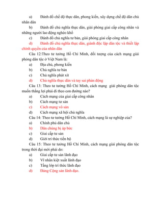 a) Đánh đổ chế độ thực dân, phong kiến, xây dựng chế độ dân chủ
nhân dân
b) Đánh đổ chủ nghĩa thực dân, giải phóng giai cấp công nhân và
những người lao động nghèo khổ
c) Đánh đổ chủ nghĩa tư bản, giải phóng giai cấp công nhân
d) Đánh đổ chủ nghĩa thực dân, giành độc lập dân tộc và thiết lập
chính quyền của nhân dân
Câu 12:Theo tư tưởng Hồ Chí Minh, đối tượng của cách mạng giải
phóng dân tộc ở Việt Nam là:
a) Địa chủ, phong kiến
b) Chủ nghĩa tư bản
c) Chủ nghĩa phát xít
d) Chủ nghĩa thực dân và tay sai phản động
Câu 13: Theo tư tưởng Hồ Chí Minh, cách mạng giải phóng dân tộc
muốn thắng lợi phải đi theo con đường nào?
a) Cách mạng của giai cấp công nhân
b) Cách mạng tư sản
c) Cách mạng vô sản
d) Cách mạng xã hội chủ nghĩa
Câu 14: Theo tư tưởng Hồ Chí Minh, cách mạng là sự nghiệp của?
a) Chính phủ dân chủ
b) Dân chúng bị áp bức
c) Giai cấp tư sản
d) Giới trí thức tiến bộ
Câu 15: Theo tư tưởng Hồ Chí Minh, cách mạng giải phóng dân tộc
trong thời đại mới phải do:
a) Giai cấp tư sản lãnh đạo
b) Vĩ nhân kiệt xuất lãnh đạo
c) Tầng lớp trí thức lãnh đạo
d) Đảng Cộng sản lãnh đạo.
 